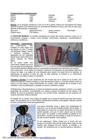 Comparaciones y exageraciones: 
Sipote 
Arrecho 
Tronco 
Vale 
Monda 
Paja 
Eche 
Mija 
Pendejo 
Pelao 
Corroncho 
Chévere 
Cuadro 
Man 
Tacaño 
Jarta 
Dichos: en el lenguaje campesino y aún en el de la gente urbana son abundantes las frases 
hechas similares a los refranes pero sin el contenido filosófico de ésta y que sólo se usan para 
abreviar explicaciones o situaciones. 
Ajá y que 
Aguanta el burro 
Anda y entonce 
No friegue 
Cógela suave 
Full Vakano 
Parele bola 
El FOLCLOR MUSICAL es división expresada por medio del sonido musical o vocal, en el 
encontramos tonadas y cantos como también instrumentos aerófonos, membranófonos, 
idíofonos y cordófonos. 
Principales instrumentos: 
los instrumentos más 
notables en esta región son 
las flautas de pico o fortuto 
mal llamadas “gaitas” (macho 
y hembra) copiadas o 
adaptadas de las originales 
Kuisis de los indios Kogi de la 
Sierra Nevada de Santa 
Marta. 
En el cesar existe otro 
instrumento notable que es el 
arco de boca de los indígenas 
Yuco-motilón llamado sokske que es un monocordio (instrumento que solo tiene una cuerda). 
Otro instrumento en la región es el tambor “pechiche” del Palenque de San Basilio. Mide dos 
metros de largo y se apoya en una horqueta para tocarlo. De igual forma la tambora, la 
guacharaca, la guacha, la caña de millo, la caja vallenata, la maraca y un instrumento 
aculturado y de origen europeo, el acordeón. 
Tonadas y Cantos: La más importante por ser tonada tipo de la región es la Cumbia, aire 
zambo formado por melodía indígena y ritmo de tambores negros. La cumbia clásica nunca se 
canta y es solo danza y toque instrumental. En cambio, otras variantes de la cumbia sí son 
cantadas, como el bullerengue, el mapalé, los porros, la saloma y lamilla. 
El Bullerengue. Musicalmente es un toque de tambores yamaró, quitambre, bombo y, en casos 
especiales, de pechiche, acompañados con cantos y toques de palams de las manos o de 
tabillas. El ritmo es acentuado, autónomo, con sonidos secos, realizado por los tambores sin 
ninguna derivación hacia la melodía. 
El mapalé. En su versión más antigua el mapalé fue un toque de tambor que solo servía para 
bailar. Se caracteriza por su ritmo binario fuertemente percutido a dos golpes. Además, admite 
el canto y el palmoteo como acompañamiento. 
Los porros, llamados “puya” y “gaita” son modalidades de 
ejecución y en el primero llamado también “porro tapao”, a 
cada golpe de la porra en un parche del tambor se frena el 
parche opuesto par que no vibre, acción que se conoce 
como tapar. En la gaita, a cada estribillo se golpea el aro 
del tambor o bombo con dos palitos a modo de cencerro y 
por ello se llama también “porro palitiao”. 
El son palenquero. Ritmo creado por la fusión del son 
cubano y la cumbia. Este tipo de música tiene origen en las 
fuentes más antiguas del son cubano: el changüí o el 
nengón. Se caracteriza por su sonido agreste y expresivo, 
PDF created with pdfFactory Pro trial version www.pdffactory.com 
 