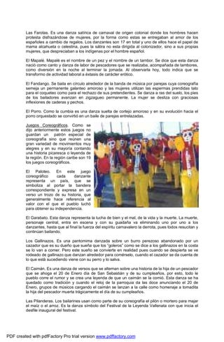 Las Farotas. Es una danza satírica de carnaval de origen colonial donde los hombres hacen 
protesta disfrazándose de mujeres, por la forma como estas se entregaban al amor de los 
españoles a cambio de regalos. Los danzantes son 17 en total y uno de ellos hace el papel de 
mama alcahueta o celestina, pues la sátira no esta dirigida al colonizador, sino a sus propias 
mujeres, que despreciaban a los indígenas por el hombre español. 
El Mapalé. Mapalé es el nombre de un pez y el nombre de un tambor. Se dice que esta danza 
nació como canto y danza de labor de pescadores que se realizaba, acompañada de tambores, 
como diversión en la noche al terminar la jornada. Al observarla hoy, todo indica que se 
transformo de actividad laboral a éxtasis de carácter erótico. 
El Fandango. Se baila en círculo alrededor de la banda de música por parejas cuya coreografía 
semeja un permanente galanteo amoroso y las mujeres utilizan las espermas prendidas tato 
para el coqueteo como para el rechazo de sus pretendientes. Se danza a ras del suelo, los pies 
de los bailadores avanzan en zigzagueo permanente. La mujer se desliza con graciosas 
inflexiones de caderas y pechos. 
El Porro. Como la cumbia es una danza suelta de cortejo amoroso y en su evolución hacia el 
porro orquestado se convirtió en un baile de parejas entrelazadas. 
Juegos Coreográficos. Como se 
dijo anteriormente estos juegos no 
guardan un patrón especial de 
coreografía sino que reúnen una 
gran variedad de movimientos muy 
alegres y en su mayoría contando 
una historia picaresca o leyenda de 
la región. En la región caribe son 19 
los juegos coreográficos. 
El Paloteo. En este juego 
coreográfico cada danzante 
representa un país, que se 
simboliza al portar la bandera 
correspondiente y expresa en un 
verso un trozo de su historia, que 
generalmente hace referencia al 
valor con el que el pueblo luchó 
para obtener su independencia. 
El Garabato. Esta danza representa la lucha de bien y el mal, de la vida y la muerte. La muerte, 
personaje central, entra en escena y con su guadaña va eliminando uno por uno a los 
danzantes, hasta que al final la fuerza del espíritu carnavalero la derrota, pues todos resucitan y 
continúan bailando. 
Los Gallinazos. Es una pantomima danzada sobre un burro perezoso abandonado por un 
cazador que es su dueño que sueña que los “goleros” como se dice a los gallinazos en la costa 
se lo van a comer. Pero este sueño se convierte en realidad pues cuando se despierta se ve 
rodeado de gallinazo que danzan alrededor para comérselo, cuando el cazador se da cuenta de 
lo que está sucediendo viene con su perro y lo salva. 
El Caimán. Es una danza de versos que se alternan sobre una historia de la hija de un pescador 
que se ahoga el 20 de Enero día de San Sebastián y de su cumpleaños, por esto, todo le 
pueblo corre el rumor y se crea una leyenda de que un caimán se la comió. Esta danza se ha 
quedado como tradición y cuando el reloj de la parroquia da las doce anunciando el 20 de 
Enero, grupos de músicos cargando el caimán se lanzan a la calle como homenaje a tomadita 
la hija del pescador muerta trágicamente el día de su cumpleaños. 
Las Pilanderas. Los bailarines usan como parte de su coreografía el pilón o mortero para majar 
el maíz o el arroz. Es la danza símbolo del Festival de la Leyenda Vallenata con que inicia el 
desfile inaugural del festival. 
PDF created with pdfFactory Pro trial version www.pdffactory.com 
 