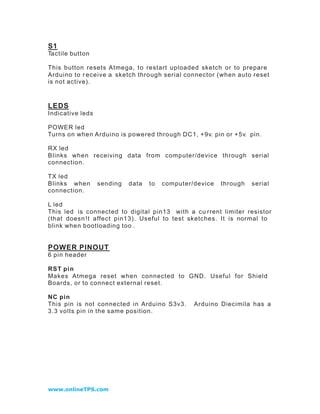 S1
Tactile button

This button resets Atmega, to restart uploaded sketch or to prepare
Arduino to r eceive a sketch through serial connector (when auto reset
is not active).



LEDS
Indicative leds

POWER led
Turns on when Arduino is powered through DC1, +9v. pin or +5v. pin.

RX led
Blinks when receiving data from computer/device through serial
connectio n.

TX led
Blinks when       sending   data   to   computer/device   through   serial
connection.

L led
This led is connected to digital pin13 with a cu rrent limiter resistor
(that doesn !t affect pin13). Useful to test sketches. It is normal to
blink when bootloading too .


POWER PINOUT
6 pin header

RST pin
Makes Atmega reset when connected to GND. Useful for Shield
Boards, or to connect external reset.

NC pin
This pin is not connected in Arduino S3v3.       Arduino Diecimila has a
3.3 volts pin in the same position.




www.onlineTPS.com
 