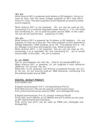 +9v. pin
When Arduino DC1 is powered (with battery or DC adaptor), this pin is
used as Vout, with the same voltage supplied on DC1 (see DC1),
minus 0,7 volts. The total supplied current depends on external power
source capacity

When Arduino DC1 is not powered, +9v. pin can be used as Vin,
connecting it to a external regulated power source (+ 7 to +20 volts)
and connecting 0v . pin to external power source GND. In this c ase,
+5v. pin can be used as Vout, supplying +5 volts.

+5v. pin
When Arduino DC1 is powered (wi th battery or DC adaptor), + 5 v. pin
supplies +5 volts as a Vout pin. The total s upplied current de pends on
Voltage Regulator (7805 supplies up to 1A). This applies onl y to + 5v.
pin: Atmega in/out pins only supplies max. 40mA on each pin.
When Arduino DC1i s not powered , this pin can be used as Vin,
connecting it to a regulated +5v. and connecting 0v . pin to po wer
source GND. In this case, +9v. pin is inactive.


0v. pin (GND)
Two 0v. pins between +5v. and +9v. / One 0v. pin beside AREF pin .
When Arduino DC1 is powered, 0v. pin supplies 0 volts referen ce
(GND) for +5v. pin and + 9v. pin.
When DC1 is not powered, and Arduino is powered through +5v. p in
or +9v. pin, 0v. pin must be used as GND reference , c onnecting it to
the external power source GND .


DIGITAL IN/OUT PINOUT
8 pin header (x2)

8 digital inputs/outputs: 0 to 7, corresponding to Port D.
Pin0 (RX) and pin1 (TX) can be used as communication pins.
Pin3, pin5 and pin6 can be used as PWM pins (Atmega168 only).

6 digital inputs/outputs: 8 to 13, corresp onding to Port B.
Pin10 (SS), pin11 (MOSI), pin12 (MISO) and pin13 (SCK) can be used
as SPI (Serial Peripheral Interface) .
Pin9, pin10 and pin11 can be used as PWM pins (Atmega8 and
Atmega168).




www.onlineTPS.com
 