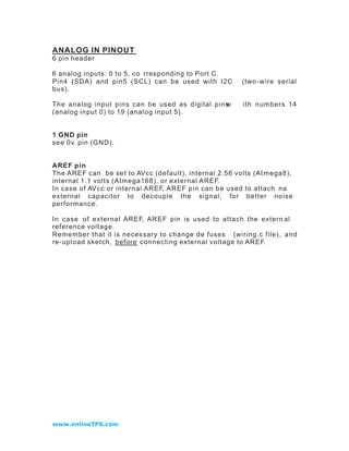 ANALOG IN PINOUT
6 pin header

6 analog inputs: 0 to 5, co rresponding to Port C.
Pin4 (SDA) and pin5 (SCL) can be used with I2C         (two -w ire serial
bus).

The analog input pins can be used as digital pins
                                                w      ith numbers 14
(analog input 0) to 19 (analog input 5).


1 GND pin
see 0v. pin (GND).


AREF pin
The AREF can be set to AVcc (default), internal 2.56 volts (At mega8),
internal 1.1 volts (Atmega168), or external AREF.
In case of AVcc or internal AREF, AREF pin can be used to attach na
external capacitor to decouple the signal, for better noise
performance.

In case of external AREF, AREF pin is used to attach the extern al
reference voltage.
Remember that it is necessary to change de fuses (wiring.c file) , an d
re -upload sketch, before connecting external voltage to AREF.




www.onlineTPS.com
 