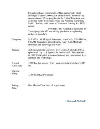 Project involving construction of Dam across Gulf which
envisages to create 2000 sq. km of fresh water Reservoir by
construction of 32 km long dam in the Gulf of Khambhat and
collecting water from major rivers like Narmada ,Sabarmati,
Mahi , Dhadhar, and rivers of Saurastra Costing Rs. 55000
crores.
Presently I am working as consultant to
Tunnel project in MP and visiting professorto engineering
collage at Vadodara
Computer : M S office , M S Project, Primavera, AutoCAD,, STAAD Pro ,
STAAD foundation, GISsoftwares, HAC RAS,MIKE etc
structures and hydrology sof tware
Training : At Colorado State University, Fort Collins, Colorado, U.S.A.
sponsored by U.S Agency for International Development
in 1988. Participated in various National and International level
seminars and workshops
P resent
/LastSalary
: 12.00 Lac Per annum + Car + accommodation+medical+LTC
etc.
Expectd
Salary
:
15.00 to 20 Lac Per annum
Joining
Time
: One Months From date of appointment
( Hasmukh M. Shah)
 