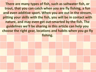 There are many types of fish, such as saltwater fish, or
  trout, that you can catch when you are fly fishing, a fun
 and even additive sport. When you are out in the stream,
pitting your skills with the fish, you will be in contact with
  nature, and may even get out-smarted by the fish. The
   guidelines we'll be sharing in this article can help you
choose the right gear, locations and habits when you go fly
                           fishing.
 