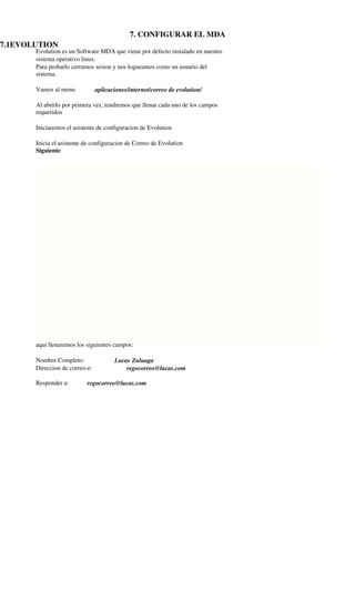  




                                             7. CONFIGURAR EL MDA
7.1EVOLUTION
       Evolution es un Software MDA que viene por defecto instalado en nuestro
       sistema operativo linux.
       Para probarlo cerramos sesion y nos logueamos como un usuario del
       sistema.

       Vamos al menu            aplicaciones/internet/correo de evolution/

       Al abrirlo por primera vez, tendremos que llenar cada uno de los campos
       requeridos

       Iniciaremos el asistente de configuracion de Evolution

       Inicia el asistente de configuracion de Correo de Evolution
       Siguiente




       aquí llenaremos los siguientes campos:

       Nombre Completo:                Lucas Zuluaga
       Direccion de correo­e:              regocorreo@lucas.com

       Responder a:        regocorreo@lucas.com
 