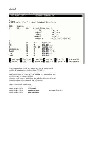  




    directa.db




    Agregamos un host, el cual sera nuestro servidor de correos con el
    nombre de regocorreo con la direccion ip 192.168.1.1

    Luego agregamos un registro MX con prioidad 10 y apuntando al host
    regocorreo que ya tenemos definido.
    Con esto lo que estamos haciendo es que todas las peticiones de correo
    electronico seran redireccionas al host “regocorreo”.

    Ahora crearemos la zona inversa:

    root@regocorreo:~#          cd /etc/bind/
    root@regocorreo:~#          touch inversa.db               (Creamos el Archivo)
    root@regocorreo:~#          nano inversa.db
 