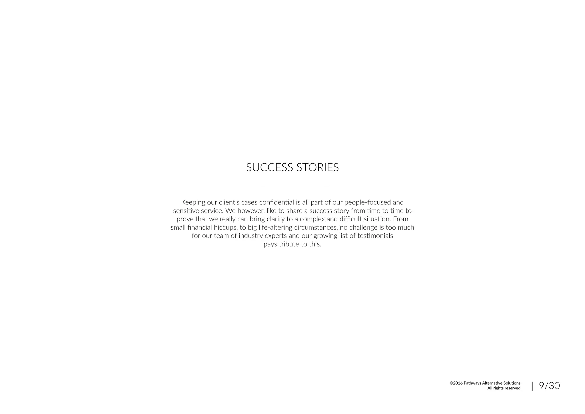 SUCCESS STORIES
Keeping our client’s cases confidential is all part of our people-focused and
sensitive service. We however, like to share a success story from time to time to
prove that we really can bring clarity to a complex and difficult situation. From
small financial hiccups, to big life-altering circumstances, no challenge is too much
for our team of industry experts and our growing list of testimonials
pays tribute to this.
| 9/30©2016 Pathways Alternative Solutions.
All rights reserved.
 