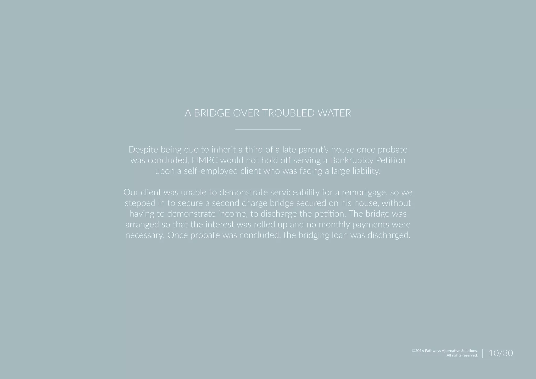 Despite being due to inherit a third of a late parent’s house once probate
was concluded, HMRC would not hold off serving a Bankruptcy Petition
upon a self-employed client who was facing a large liability.
Our client was unable to demonstrate serviceability for a remortgage, so we
stepped in to secure a second charge bridge secured on his house, without
having to demonstrate income, to discharge the petition. The bridge was
arranged so that the interest was rolled up and no monthly payments were
necessary. Once probate was concluded, the bridging loan was discharged.
A BRIDGE OVER TROUBLED WATER
| 10/30©2016 Pathways Alternative Solutions.
All rights reserved.
 