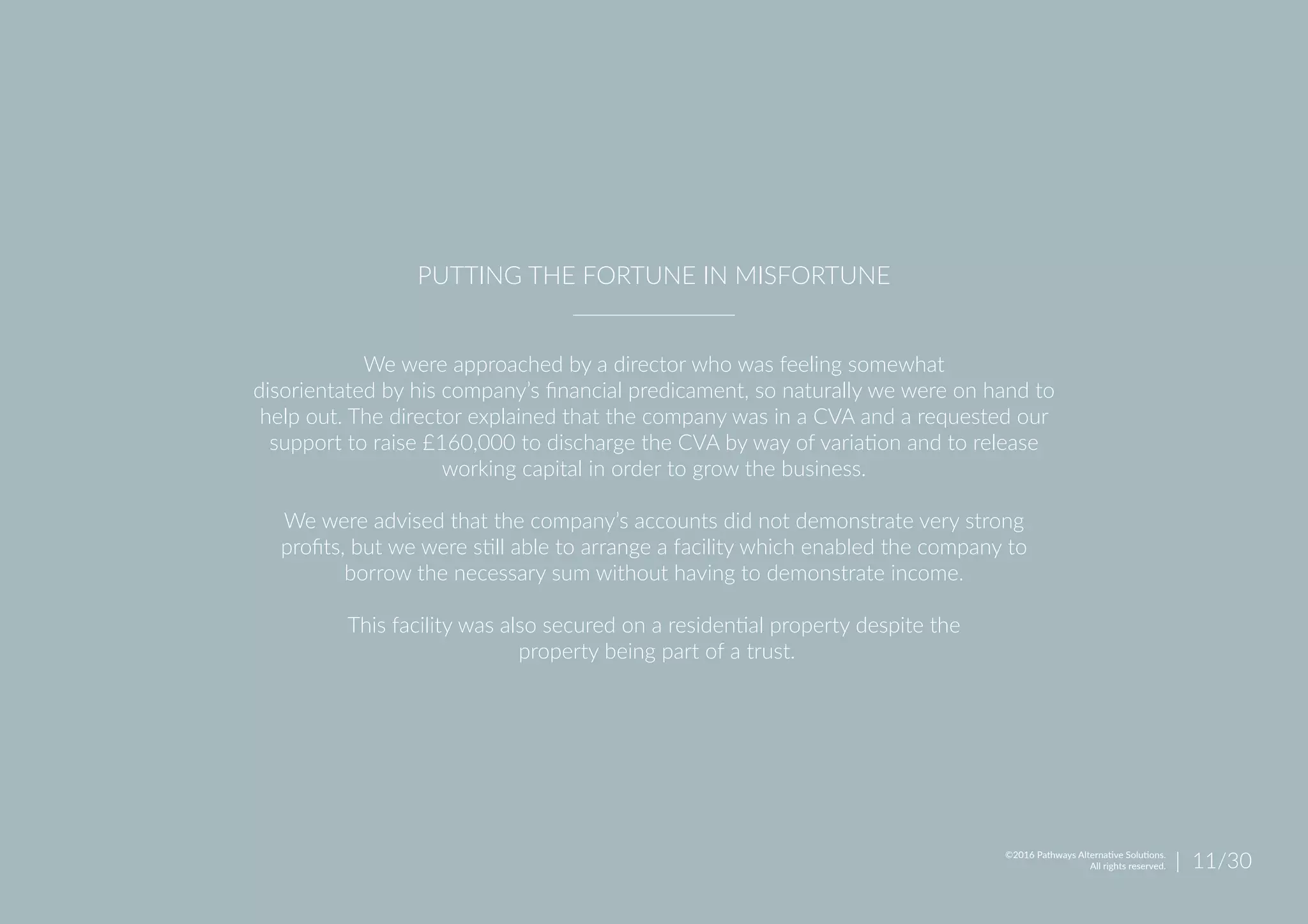 We were approached by a director who was feeling somewhat
disorientated by his company’s financial predicament, so naturally we were on hand to
help out. The director explained that the company was in a CVA and a requested our
support to raise £160,000 to discharge the CVA by way of variation and to release
working capital in order to grow the business.
We were advised that the company’s accounts did not demonstrate very strong
profits, but we were still able to arrange a facility which enabled the company to
borrow the necessary sum without having to demonstrate income.
This facility was also secured on a residential property despite the
property being part of a trust.
PUTTING THE FORTUNE IN MISFORTUNE
| 11/30©2016 Pathways Alternative Solutions.
All rights reserved.
 