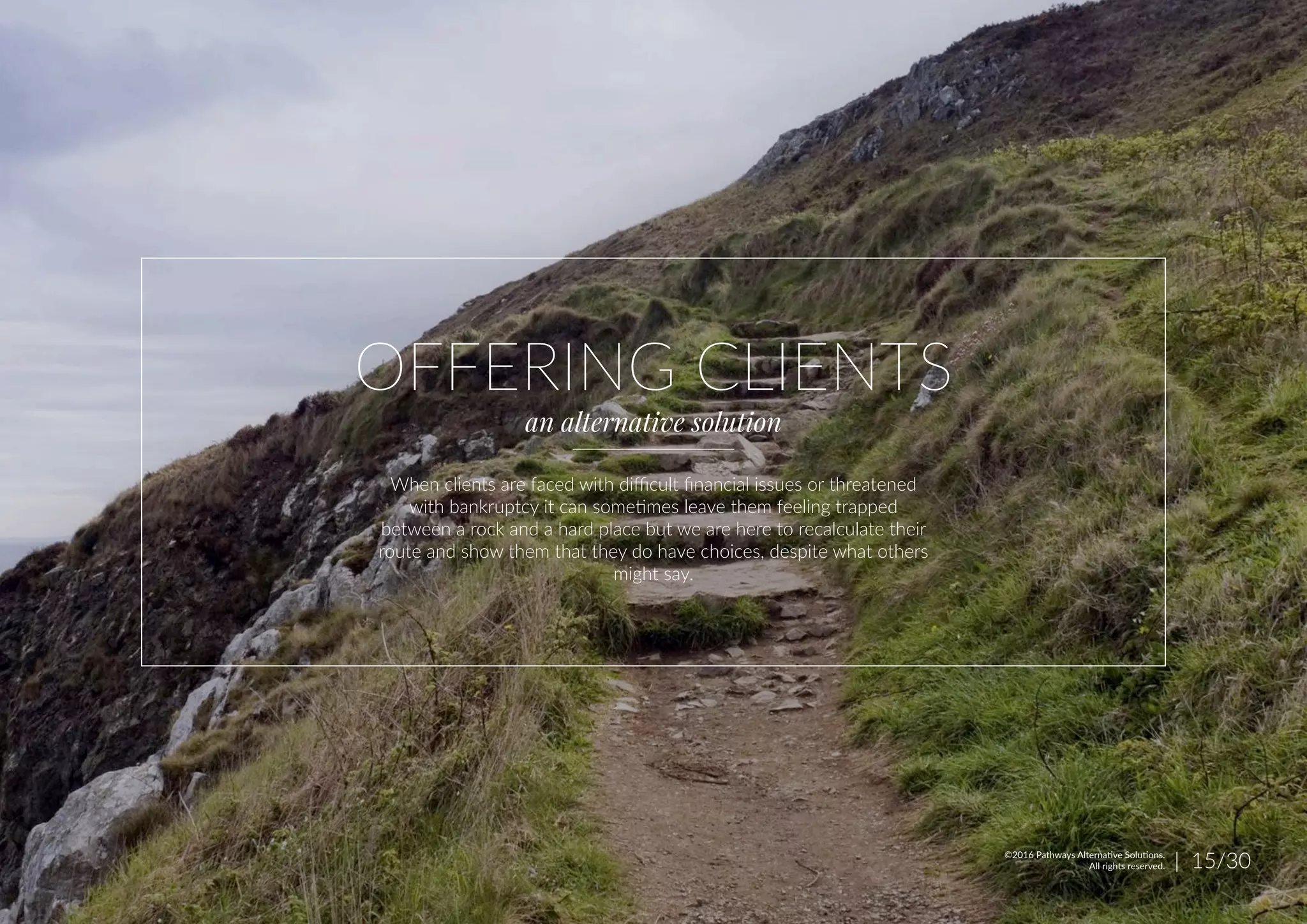 OFFERING CLIENTS
an alternative solution
When clients are faced with difficult financial issues or threatened
with bankruptcy it can sometimes leave them feeling trapped
between a rock and a hard place but we are here to recalculate their
route and show them that they do have choices, despite what others
might say.
| 15/30©2016 Pathways Alternative Solutions.
All rights reserved.
 