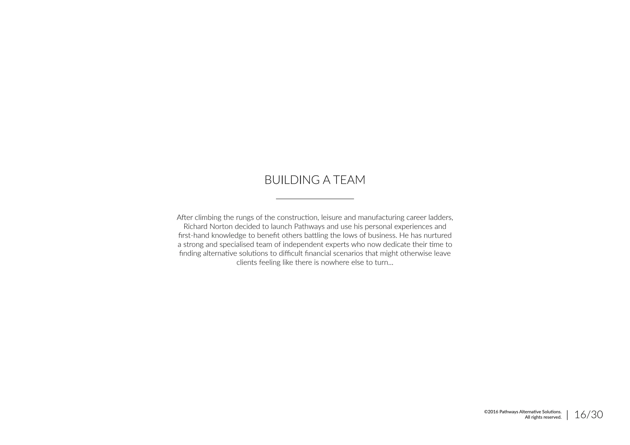 BUILDING A TEAM
After climbing the rungs of the construction, leisure and manufacturing career ladders,
Richard Norton decided to launch Pathways and use his personal experiences and
first-hand knowledge to benefit others battling the lows of business. He has nurtured
a strong and specialised team of independent experts who now dedicate their time to
finding alternative solutions to difficult financial scenarios that might otherwise leave
clients feeling like there is nowhere else to turn...
| 16/30©2016 Pathways Alternative Solutions.
All rights reserved.
 