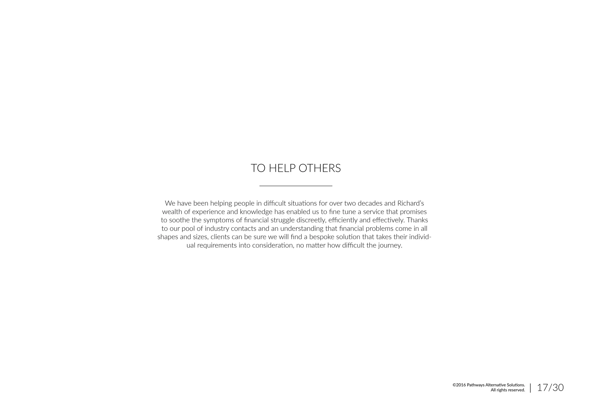 TO HELP OTHERS
We have been helping people in difficult situations for over two decades and Richard’s
wealth of experience and knowledge has enabled us to fine tune a service that promises
to soothe the symptoms of financial struggle discreetly, efficiently and effectively. Thanks
to our pool of industry contacts and an understanding that financial problems come in all
shapes and sizes, clients can be sure we will find a bespoke solution that takes their individ-
ual requirements into consideration, no matter how difficult the journey.
| 17/30©2016 Pathways Alternative Solutions.
All rights reserved.
 