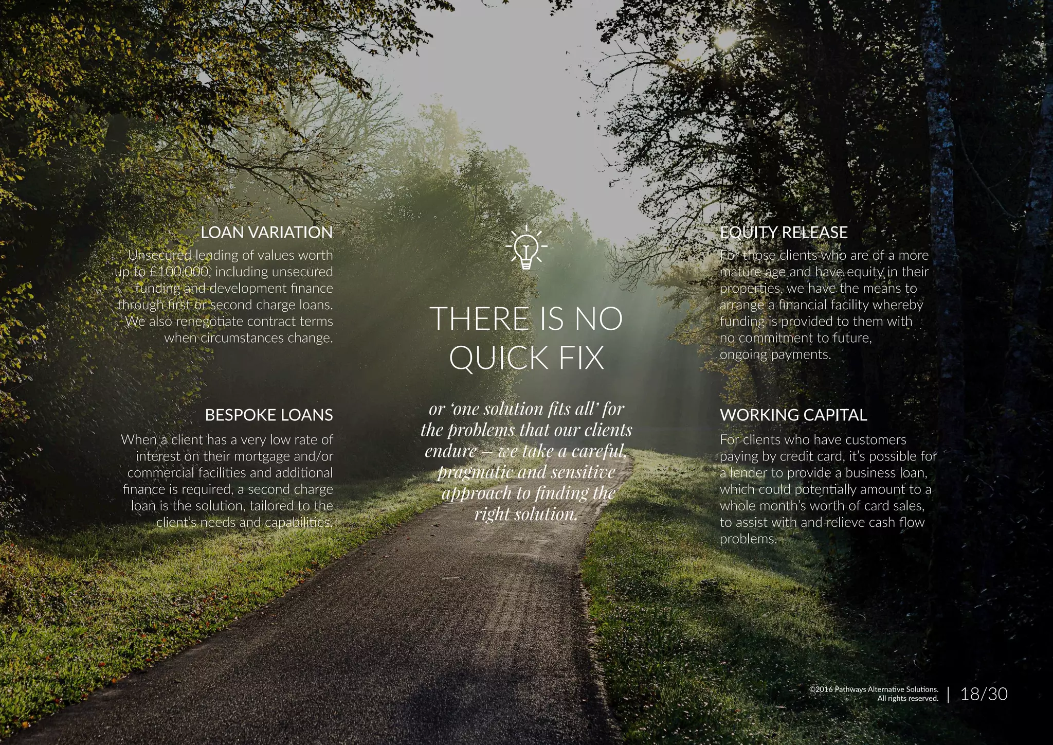 THERE IS NO
QUICK FIX
or ‘one solution ﬁts all’ for
the problems that our clients
endure – we take a careful,
pragmatic and sensitive
approach to ﬁnding the
right solution.
For those clients who are of a more
mature age and have equity in their
properties, we have the means to
arrange a financial facility whereby
funding is provided to them with
no commitment to future,
ongoing payments.
For clients who have customers
paying by credit card, it’s possible for
a lender to provide a business loan,
which could potentially amount to a
whole month’s worth of card sales,
to assist with and relieve cash flow
problems.
EQUITY RELEASE
WORKING CAPITAL
Unsecured lending of values worth
up to £100,000, including unsecured
funding and development finance
through first or second charge loans.
We also renegotiate contract terms
when circumstances change.
When a client has a very low rate of
interest on their mortgage and/or
commercial facilities and additional
finance is required, a second charge
loan is the solution, tailored to the
client’s needs and capabilities.
LOAN VARIATION
BESPOKE LOANS
| 18/30©2016 Pathways Alternative Solutions.
All rights reserved.
 