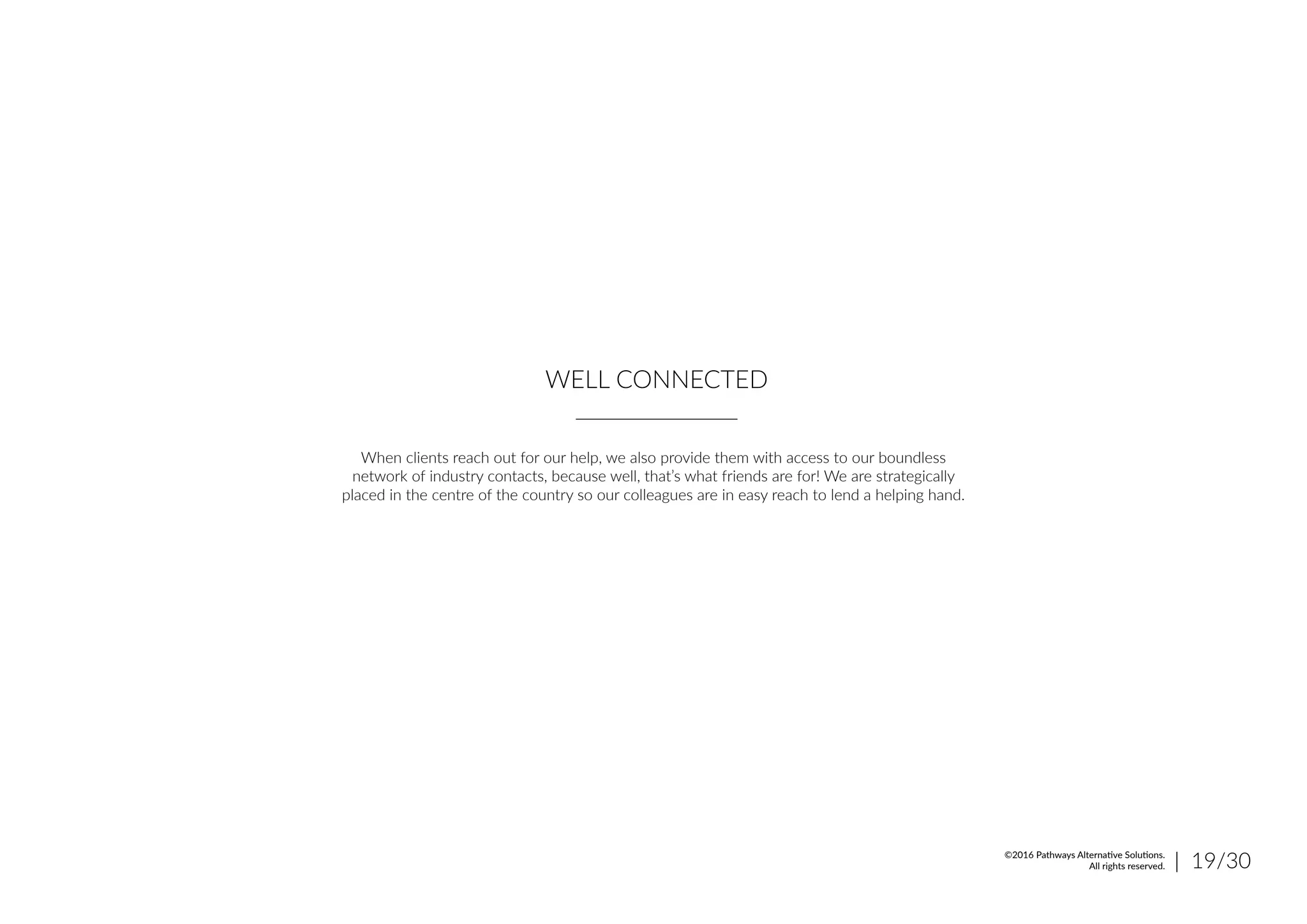 WELL CONNECTED
When clients reach out for our help, we also provide them with access to our boundless
network of industry contacts, because well, that’s what friends are for! We are strategically
placed in the centre of the country so our colleagues are in easy reach to lend a helping hand.
| 19/30©2016 Pathways Alternative Solutions.
All rights reserved.
 