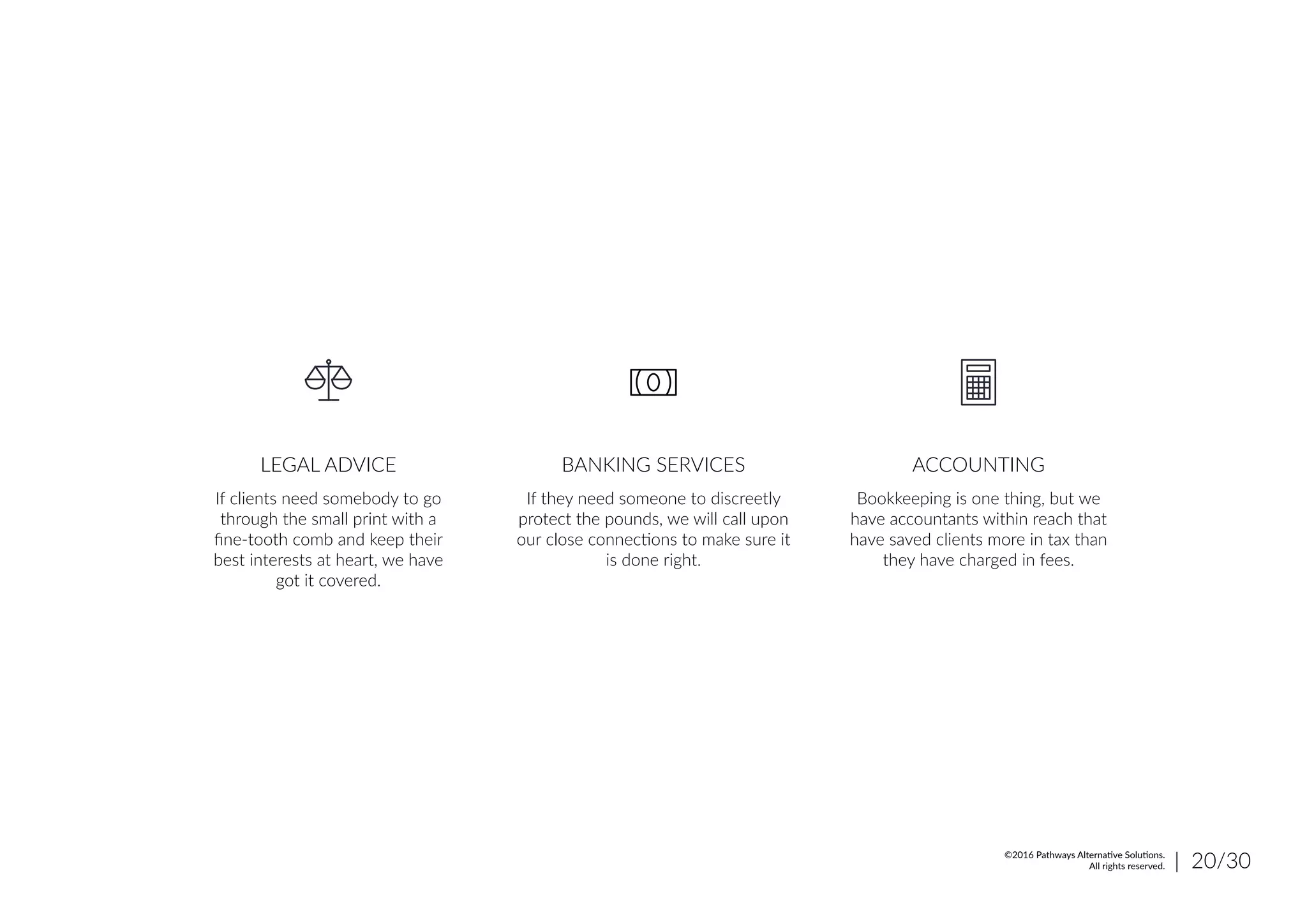 If clients need somebody to go
through the small print with a
fine-tooth comb and keep their
best interests at heart, we have
got it covered.
LEGAL ADVICE
If they need someone to discreetly
protect the pounds, we will call upon
our close connections to make sure it
is done right.
BANKING SERVICES
Bookkeeping is one thing, but we
have accountants within reach that
have saved clients more in tax than
they have charged in fees.
ACCOUNTING
| 20/30©2016 Pathways Alternative Solutions.
All rights reserved.
 