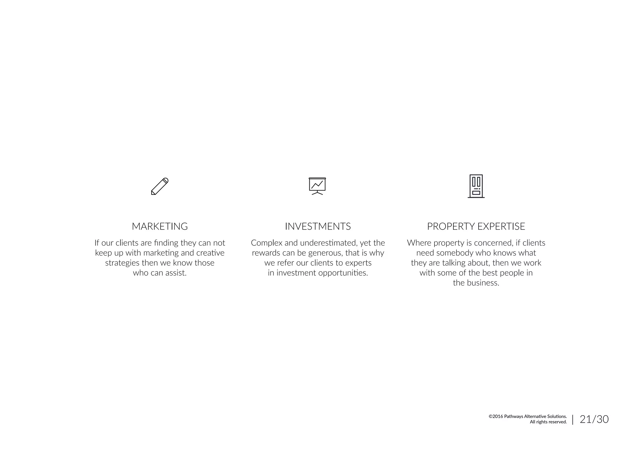 If our clients are finding they can not
keep up with marketing and creative
strategies then we know those
who can assist.
MARKETING
Complex and underestimated, yet the
rewards can be generous, that is why
we refer our clients to experts
in investment opportunities.
INVESTMENTS
Where property is concerned, if clients
need somebody who knows what
they are talking about, then we work
with some of the best people in
the business.
PROPERTY EXPERTISE
| 21/30©2016 Pathways Alternative Solutions.
All rights reserved.
 