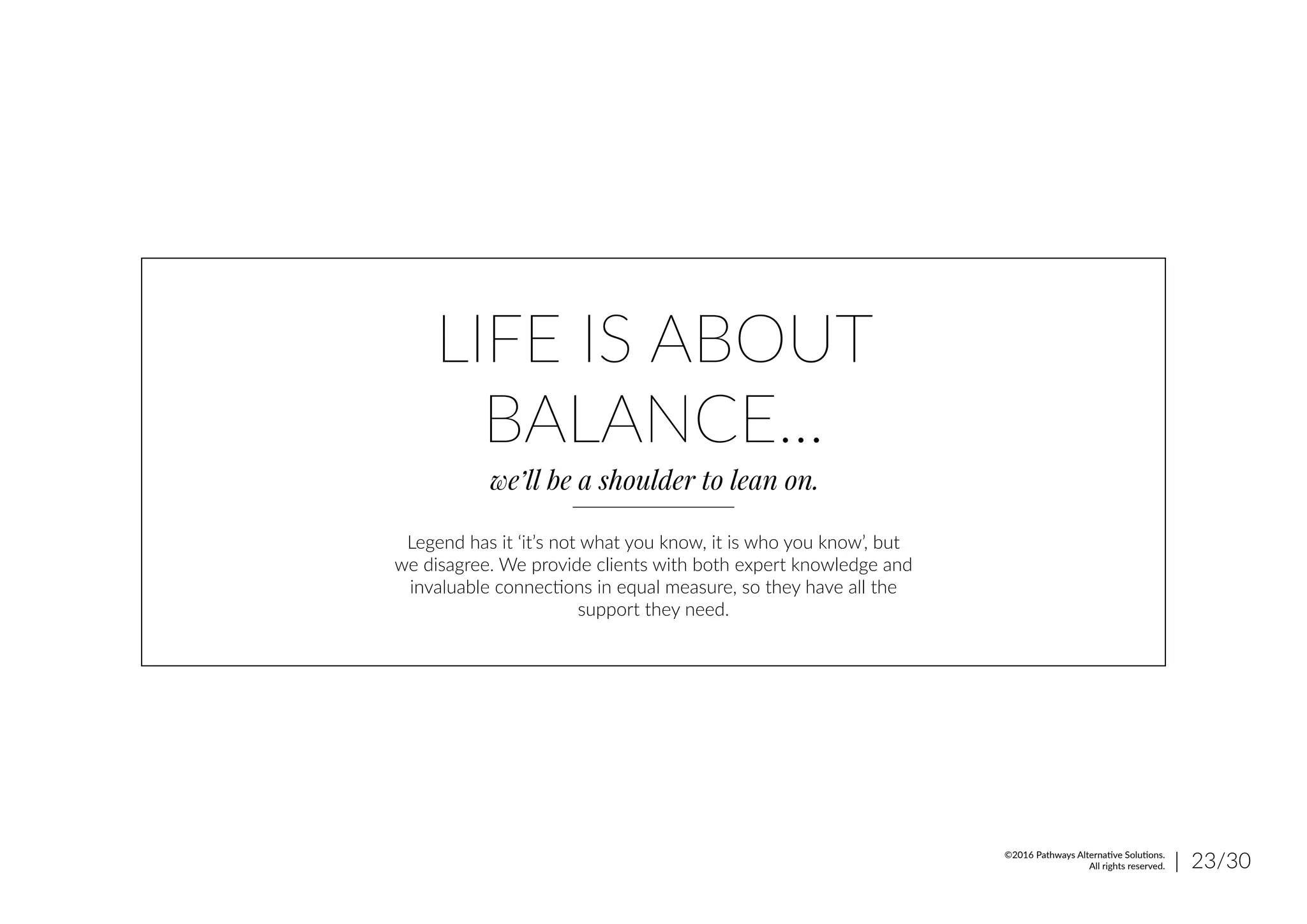 LIFE IS ABOUT
BALANCE...
we’ll be a shoulder to lean on.
Legend has it ‘it’s not what you know, it is who you know’, but
we disagree. We provide clients with both expert knowledge and
invaluable connections in equal measure, so they have all the
support they need.
| 23/30©2016 Pathways Alternative Solutions.
All rights reserved.
 