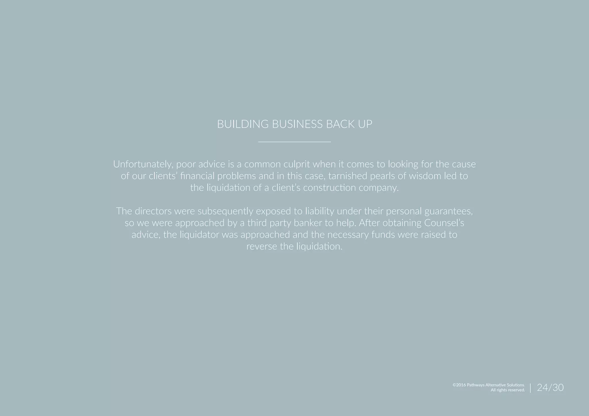 Unfortunately, poor advice is a common culprit when it comes to looking for the cause
of our clients’ financial problems and in this case, tarnished pearls of wisdom led to
the liquidation of a client’s construction company.
The directors were subsequently exposed to liability under their personal guarantees,
so we were approached by a third party banker to help. After obtaining Counsel’s
advice, the liquidator was approached and the necessary funds were raised to
reverse the liquidation.
BUILDING BUSINESS BACK UP
| 24/30©2016 Pathways Alternative Solutions.
All rights reserved.
 