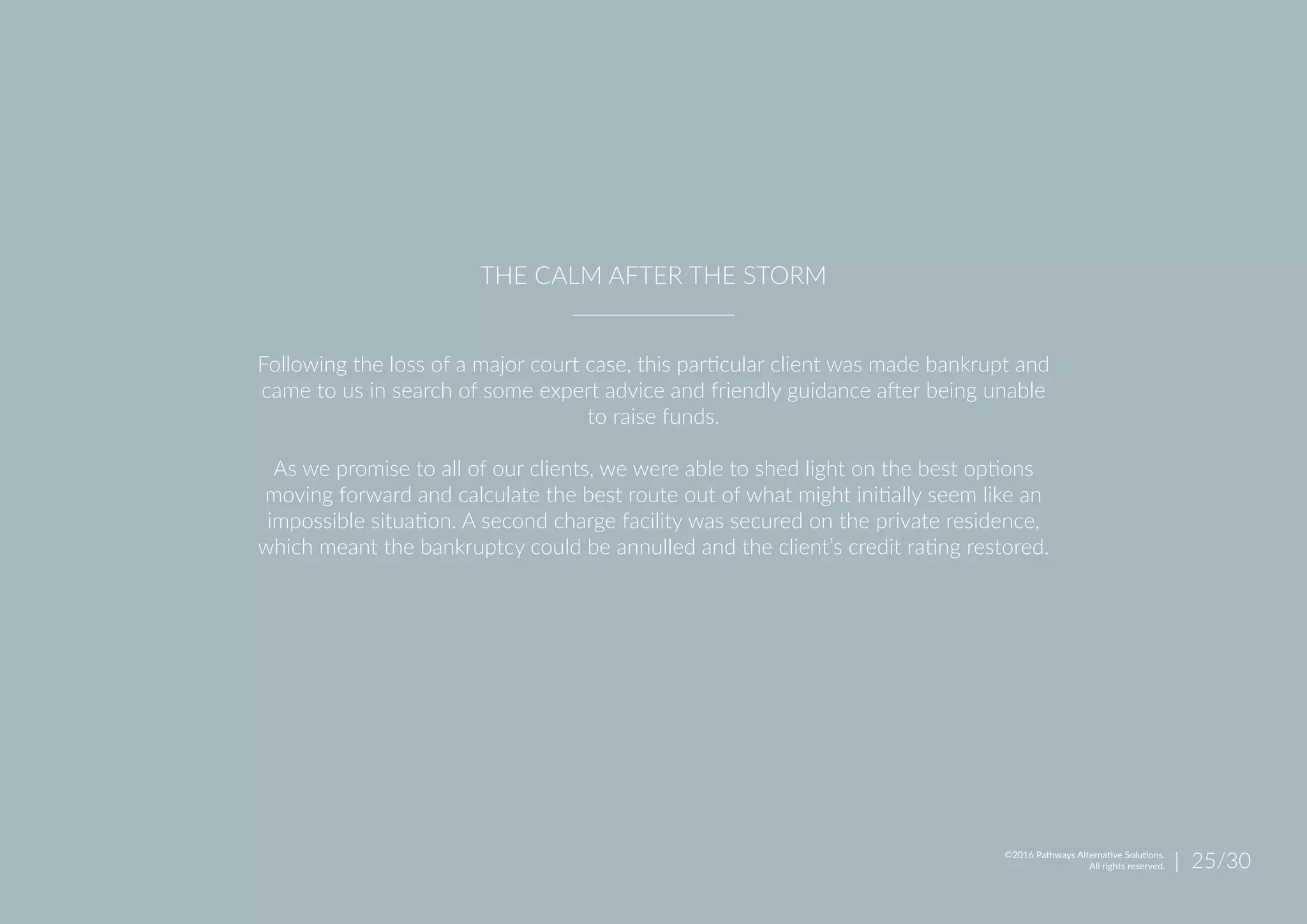 Following the loss of a major court case, this particular client was made bankrupt and
came to us in search of some expert advice and friendly guidance after being unable
to raise funds.
As we promise to all of our clients, we were able to shed light on the best options
moving forward and calculate the best route out of what might initially seem like an
impossible situation. A second charge facility was secured on the private residence,
which meant the bankruptcy could be annulled and the client’s credit rating restored.
THE CALM AFTER THE STORM
| 25/30©2016 Pathways Alternative Solutions.
All rights reserved.
 