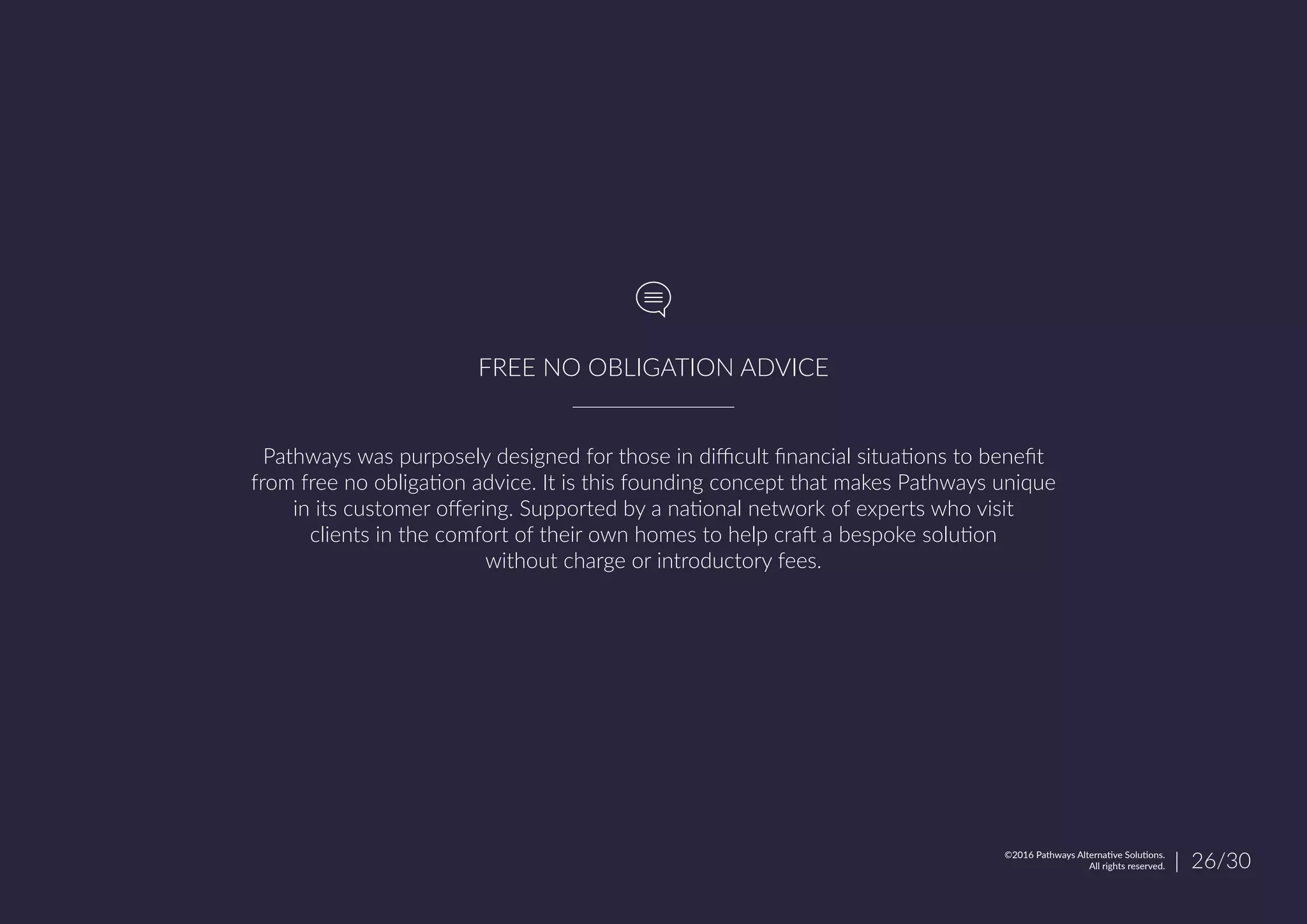 Pathways was purposely designed for those in difficult financial situations to benefit
from free no obligation advice. It is this founding concept that makes Pathways unique
in its customer offering. Supported by a national network of experts who visit
clients in the comfort of their own homes to help craft a bespoke solution
without charge or introductory fees.
FREE NO OBLIGATION ADVICE
| 26/30©2016 Pathways Alternative Solutions.
All rights reserved.
 