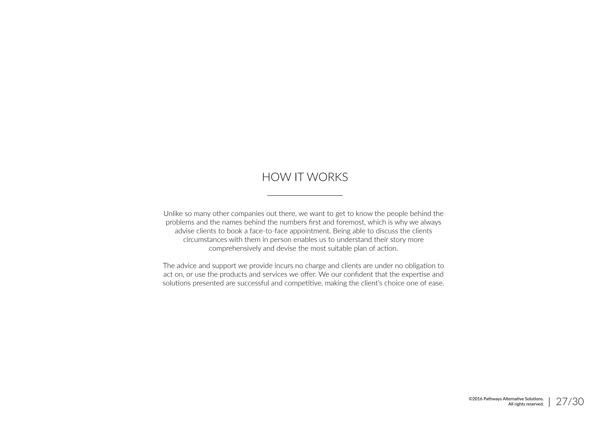HOW IT WORKS
Unlike so many other companies out there, we want to get to know the people behind the
problems and the names behind the numbers first and foremost, which is why we always
advise clients to book a face-to-face appointment. Being able to discuss the clients
circumstances with them in person enables us to understand their story more
comprehensively and devise the most suitable plan of action.
The advice and support we provide incurs no charge and clients are under no obligation to
act on, or use the products and services we offer. We our confident that the expertise and
solutions presented are successful and competitive, making the client’s choice one of ease.
| 27/30©2016 Pathways Alternative Solutions.
All rights reserved.
 
