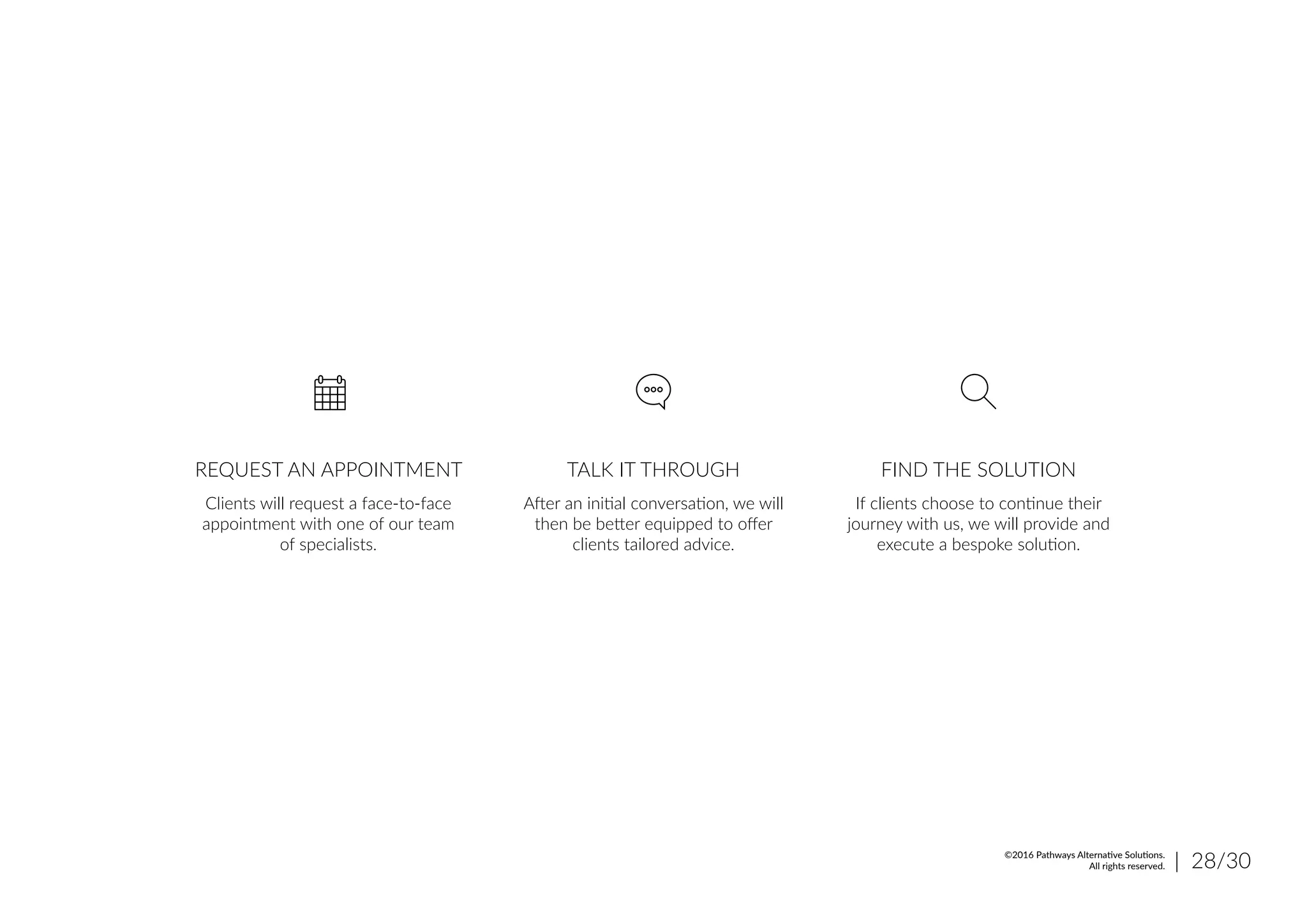 REQUEST AN APPOINTMENT TALK IT THROUGH FIND THE SOLUTION
Clients will request a face-to-face
appointment with one of our team
of specialists.
After an initial conversation, we will
then be better equipped to offer
clients tailored advice.
If clients choose to continue their
journey with us, we will provide and
execute a bespoke solution.
| 28/30©2016 Pathways Alternative Solutions.
All rights reserved.
 