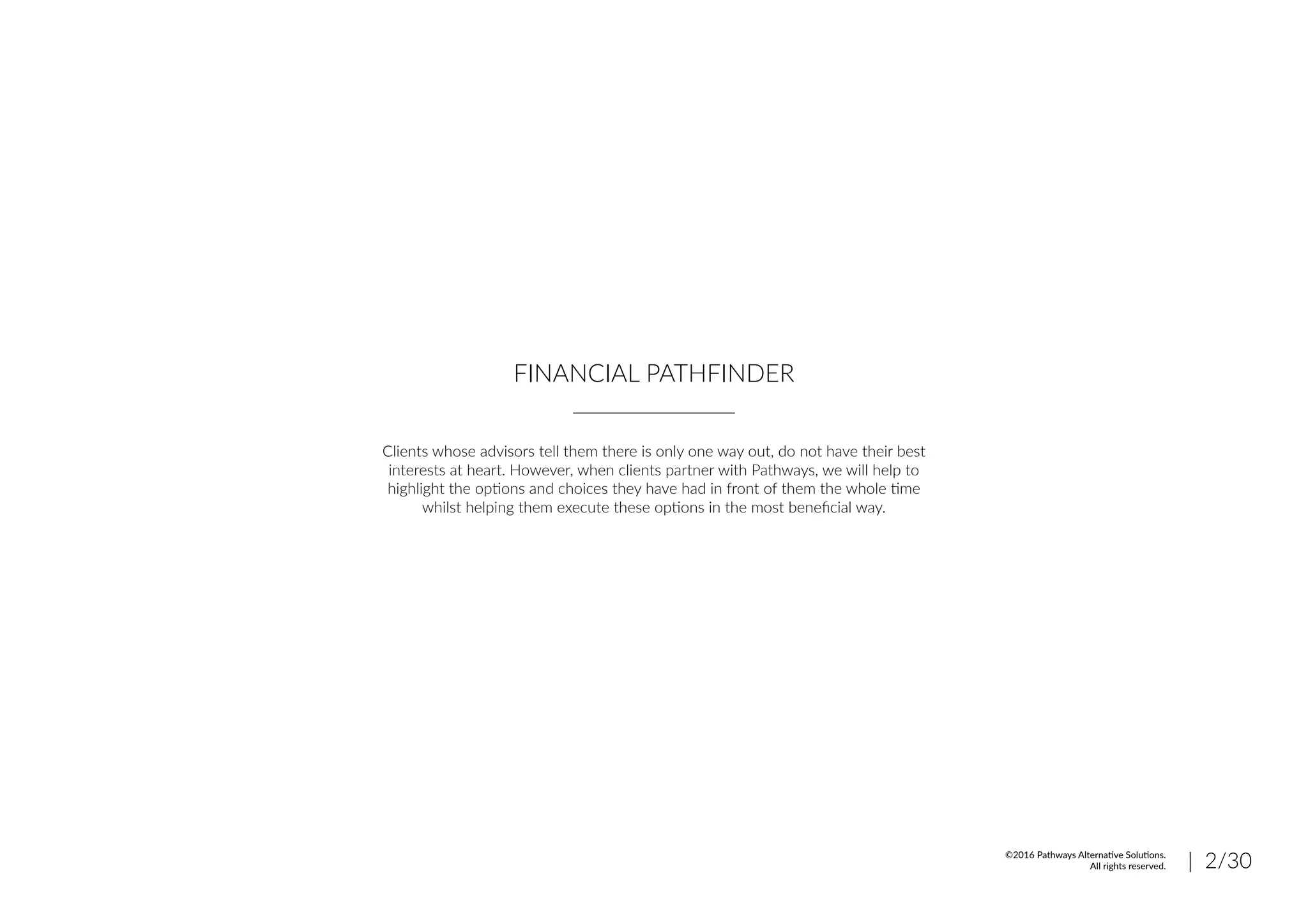 FINANCIAL PATHFINDER
Clients whose advisors tell them there is only one way out, do not have their best
interests at heart. However, when clients partner with Pathways, we will help to
highlight the options and choices they have had in front of them the whole time
whilst helping them execute these options in the most beneficial way.
| 2/30©2016 Pathways Alternative Solutions.
All rights reserved.
 