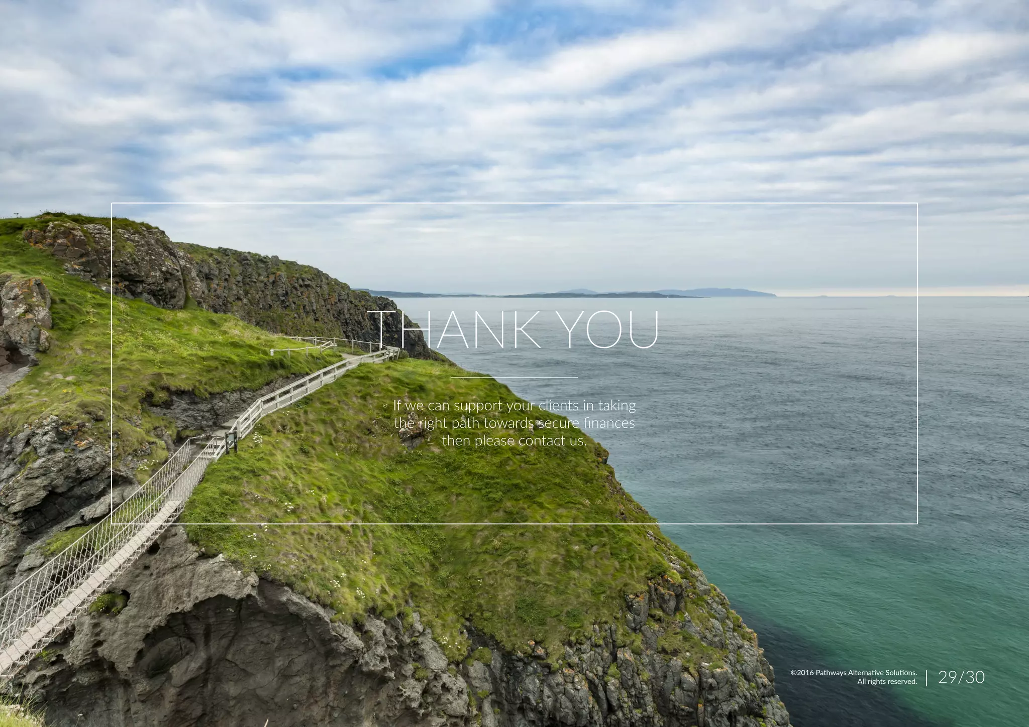 THANK YOU
If we can support your clients in taking
the right path towards secure finances
then please contact us.
| 29/30©2016 Pathways Alternative Solutions.
All rights reserved.
 