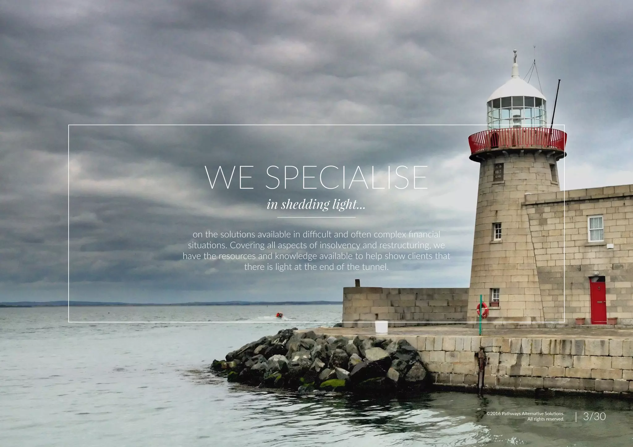 WE SPECIALISE
in shedding light...
on the solutions available in difficult and often complex financial
situations. Covering all aspects of insolvency and restructuring, we
have the resources and knowledge available to help show clients that
there is light at the end of the tunnel.
| 3/30©2016 Pathways Alternative Solutions.
All rights reserved.
 