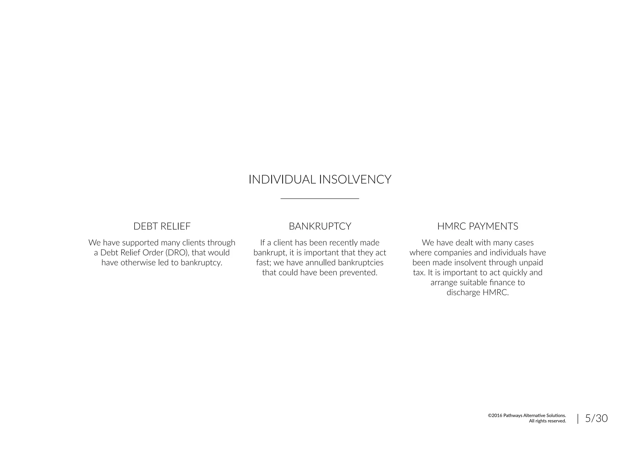 INDIVIDUAL INSOLVENCY
DEBT RELIEF BANKRUPTCY HMRC PAYMENTS
We have supported many clients through
a Debt Relief Order (DRO), that would
have otherwise led to bankruptcy.
If a client has been recently made
bankrupt, it is important that they act
fast; we have annulled bankruptcies
that could have been prevented.
We have dealt with many cases
where companies and individuals have
been made insolvent through unpaid
tax. It is important to act quickly and
arrange suitable finance to
discharge HMRC.
| 5/30©2016 Pathways Alternative Solutions.
All rights reserved.
 