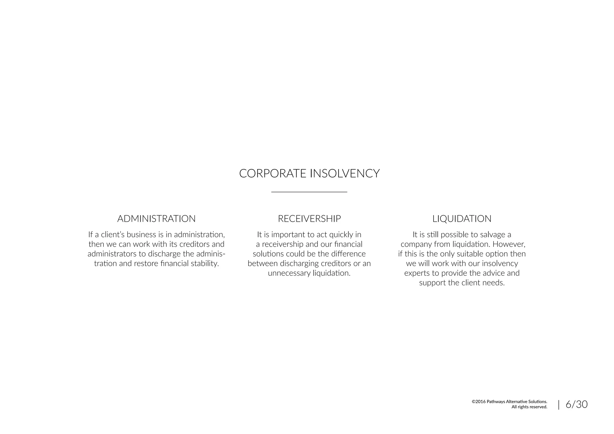 CORPORATE INSOLVENCY
ADMINISTRATION RECEIVERSHIP LIQUIDATION
If a client’s business is in administration,
then we can work with its creditors and
administrators to discharge the adminis-
tration and restore financial stability.
It is important to act quickly in
a receivership and our financial
solutions could be the difference
between discharging creditors or an
unnecessary liquidation.
It is still possible to salvage a
company from liquidation. However,
if this is the only suitable option then
we will work with our insolvency
experts to provide the advice and
support the client needs.
| 6/30©2016 Pathways Alternative Solutions.
All rights reserved.
 