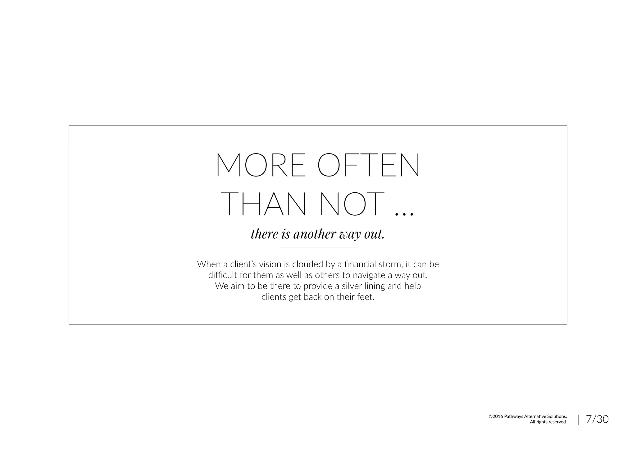 MORE OFTEN
THAN NOT ...
there is another way out.
When a client’s vision is clouded by a financial storm, it can be
difficult for them as well as others to navigate a way out.
We aim to be there to provide a silver lining and help
clients get back on their feet.
| 7/30©2016 Pathways Alternative Solutions.
All rights reserved.
 