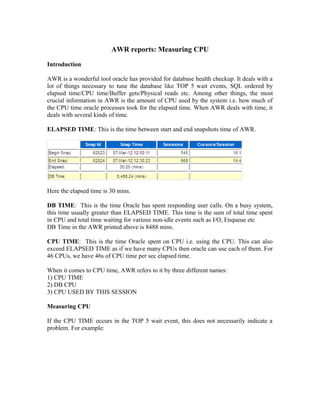 AWR reports: Measuring CPU
Introduction
AWR is a wonderful tool oracle has provided for database health checkup. It deals with a
lot of things necessary to tune the database like TOP 5 wait events, SQL ordered by
elapsed time/CPU time/Buffer gets/Physical reads etc. Among other things, the most
crucial information in AWR is the amount of CPU used by the system i.e. how much of
the CPU time oracle processes took for the elapsed time. When AWR deals with time, it
deals with several kinds of time.
ELAPSED TIME: This is the time between start and end snapshots time of AWR.
Here the elapsed time is 30 mins.
DB TIME: This is the time Oracle has spent responding user calls. On a busy system,
this time usually greater than ELAPSED TIME. This time is the sum of total time spent
in CPU and total time waiting for various non-idle events such as I/O, Enqueue etc
DB Time in the AWR printed above is 8488 mins.
CPU TIME: This is the time Oracle spent on CPU i.e. using the CPU. This can also
exceed ELAPSED TIME as if we have many CPUs then oracle can use each of them. For
46 CPUs, we have 46s of CPU time per sec elapsed time.
When it comes to CPU time, AWR refers to it by three different names:
1) CPU TIME
2) DB CPU
3) CPU USED BY THIS SESSION
Measuring CPU
If the CPU TIME occurs in the TOP 5 wait event, this does not necessarily indicate a
problem. For example:
 