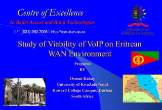 Study of Viability of VoIP on EritreanStudy of Viability of VoIP on Eritrean
WAN EnvironmentWAN Environment
Prepared
BY
Osman Kakay
University of KwaZulu Natal
Howard Collage Campus, Durban
South Africa
In Radio Access and Rural TechnologiesIn Radio Access and Rural Technologies
Centre of ExcellenceCentre of Excellence
 /  (031) 260-7008  http://coe.ukzn.ac.za
 