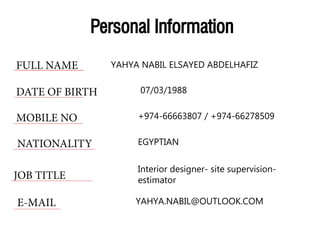 Personal Information
FULL NAME
DATE OF BIRTH
MOBILE NO
NATIONALITY
JOB TITLE
E-MAIL
YAHYA NABIL ELSAYED ABDELHAFIZ
07/03/1988
+974-66663807 / +974-66278509
EGYPTIAN
Interior designer- site supervision-
estimator
YAHYA.NABIL@OUTLOOK.COM
 