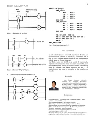 3
LOGICA CABLEADA Y PLC’S
Figura 2. Diagrama de escalera.´
Figura 3. Control “Y” y “O” lógico.
B. Ejemplo de programación de un PLC [6]
Fig. 4. Programación de un PLC.
VII. CONCLUSIÓN
En este artículo dimos a conocer la importancia de estos dos
tipos de control, sabemos su diferencia y los motivos por la
cual la lógica cableada a pesar de que se está reemplazando
todavía se usa en algunas empresas.
Usar PLC, resulta más factible en el sentido de manipularlo,
explicamos las diferencias entres estos tipos de controles, unos
es más robusto en el sentido de que lleva muchas conexiones y
tipos de cableado que hacen complejo su uso y el
mantenimiento que para los operarios se les complica su
cuidado.
BIOGRAFÍA
REFERENCIAS
[1] Lógica cableada – Enciclopedia Libre Wikipedia en Español – Autor
Anónimo ―Comunidad de Autores -
http://es.wikipedia.org/wiki/L%C3%B3gica_cableada.
[2] Tecnologías de automatización por lógica cableada – Autor
Desconocidohttp://tecnologiasautomatizacion.blogspot.es/img/lasdos.doc.
[3] Relay Ladder Logic Control Systems – The University of Alabama -
Mechanical engineering – Autor Desconocido
http://www.me.ua.edu/me360/spring05/Notes/Topic22-
RelayLadderLogic_sv.pdf, P. 6, 7, 8.
[4] Apuntes de tecnología del control - Comparación entre lógica cableada y
programable - Ing. Jorge María Buccella - Universidad Nacional de Cuyo -
Jesús Enrique Candanoza Echeverría,
estudiante de Ingeniería Mecatrónica
Universidad Autónoma del Caribe, Investigador
del grupo GIIM en la Facultad de ingeniería de la
Universidad Autónoma del Caribe, Barranquilla,
Atlántico. (Email: jcandanoza92@hotmail.com)
Cel.: 3003580250 Cód. 250910208
 