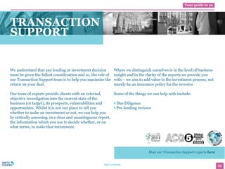 19Back to contents
Your guide to us
We understand that any lending or investment decision
must be given the fullest consideration and so, the role of
our Transaction Support team is to help you maximise the
return on your deal.
Our team of experts provide clients with an external,
objective investigation into the current state of the
business (or target), its prospects, vulnerabilities and
opportunities. Whilst it is not our place to tell you
whether to make an investment or not, we can help you
by critically assessing, in a clear and unambiguous report,
the information which you use to decide whether, or on
what terms, to make that investment.
Where we distinguish ourselves is in the level of business
insight and in the clarity of the reports we provide you
with – we aim to add value to the investment process, not
merely be an insurance policy for the investor.
Some of the things we can help with include:
Due Diligence
Pre-lending reviews
TRANSACTION
SUPPORT
Meet our Transaction Support experts here
 
