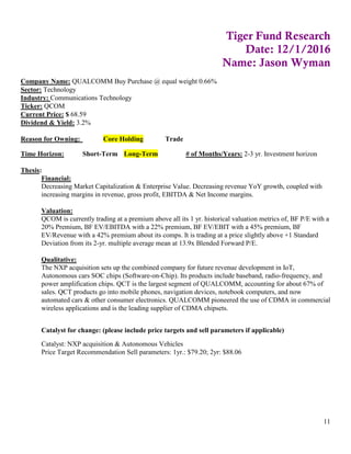 11
Tiger Fund Research
Date: 12/1/2016
Name: Jason Wyman
Company Name: QUALCOMM Buy Purchase @ equal weight 0.66%
Sector: Technology
Industry: Communications Technology
Ticker: QCOM
Current Price: $ 68.59
Dividend & Yield: 3.2%
Reason for Owning: Core Holding Trade
Time Horizon: Short-Term Long-Term # of Months/Years: 2-3 yr. Investment horizon
Thesis:
Financial:
Decreasing Market Capitalization & Enterprise Value. Decreasing revenue YoY growth, coupled with
increasing margins in revenue, gross profit, EBITDA & Net Income margins.
Valuation:
QCOM is currently trading at a premium above all its 1 yr. historical valuation metrics of, BF P/E with a
20% Premium, BF EV/EBITDA with a 22% premium, BF EV/EBIT with a 45% premium, BF
EV/Revenue with a 42% premium about its comps. It is trading at a price slightly above +1 Standard
Deviation from its 2-yr. multiple average mean at 13.9x Blended Forward P/E.
Qualitative:
The NXP acquisition sets up the combined company for future revenue development in IoT,
Autonomous cars SOC chips (Software-on-Chip). Its products include baseband, radio-frequency, and
power amplification chips. QCT is the largest segment of QUALCOMM, accounting for about 67% of
sales. QCT products go into mobile phones, navigation devices, notebook computers, and now
automated cars & other consumer electronics. QUALCOMM pioneered the use of CDMA in commercial
wireless applications and is the leading supplier of CDMA chipsets.
Catalyst for change: (please include price targets and sell parameters if applicable)
Catalyst: NXP acquisition & Autonomous Vehicles
Price Target Recommendation Sell parameters: 1yr.: $79.20; 2yr: $88.06
 