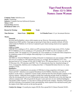 17
Tiger Fund Research
Date: 12/1/2016
Names: Jason Wyman
Company Name: Salesforce.com
Sector: Technology
Industry: Computer Services Software & Systems
Ticker: CRM
Current Price: $ 68.46
Dividend & Yield: 0.0%
Reason for Owning: Core Holding Trade
Time Horizon: Short-Term Long-Term # of Months/Years: 2-3 yrs. Investment Horizon
Thesis:
Financial:
Revenue and Profitability is down while margins are up, However, Decreasing expense growth is
helping boost CRM’s profits. Cloud apps are growing 4x faster than on–premise software. (PAAS)
which stands for Platform-As-A-Service I expected to grow fastest among cloud services segments.
Valuation:
CRM vs. Comps
CRM BF P/E is trading at a 55.3x, which is an 89% premium from the Comps mean of 29.2x. Further
BF EV/EBITDA of a 22.5x multiple at a 31% premium, BF EV/EBIT of a 36.3x multiple at a 65%
premium, P/BV 7.0x multiple at a 37% premium, & a 4.8x multiple at a 2% discount when compared to
its competitors mean of 4.9x multiple when analyzing it 2 yr. historical average.
CRM vs. Self
All CRM 2 yr. historical Multiples are trading at discount in comparison to its own averages. CRM’s BF
P/E of 55.3x is trading at a 30% discount to its own 2 yr. averages. BF EV/EBITDA 22.5x, 23%
discount from its 2-yr. average of 29.0x, BF EV/EBIT 36.4x, 22% discount from it 2 yr. avg. 46.9x, BF
EV/Revenue 4.8x, 19% discount, and P/BV 7.0x, 31% discount also from 2yr. historical average of
10.1x. Consequently, Saleforce.com is trading more than -1.5 Standard Deviation from its 2 yr. mean
multiple of 78.8x
Qualitative:
Salessforce.com is expanding its core product of CRM due to rising competition with legacy vendor
Oracle and SAP. Salesforce.com acquired Demadware for $2.8 Billion. Salesforce.com sells its
products via the cloud vs. competitor’s license model, which has been the main disrupter company in the
software industry. Additional newer products include their marketing and app clouds are helping to
offset the slowing growth in its core CRM product & sales clouds. Salessforce.com is the only large-cap
software company with +20% ale growth for the past 3 years and views its new Artificial Intelligence
(AI) product called “Einstein” as a key driver of future growth for the company. Therefore, Profit growth
will rely on the pace of investments in sales and marketing, which expenses have declined recently, plus
the impact of new M&A activity on the top-line growth.
Catalyst for change: 12-month price targets $94.90, Price spread $26.55, Return Potential 38.86%
 