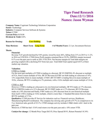 18
Tiger Fund Research
Date:12/1/2016
Names: Jason Wyman
Company Name: Cognizant Technology Solutions Corporation
Sector: Technology
Industry: Computer Services Software & Systems
Ticker: CTSH
Current Price: $ 54.08
Dividend & Yield: 0.0%
Reason for Owning: Core Holding Trade
Time Horizon: Short-Term Long-Term # of Months/Years: 2-3 yrs. Investment Horizon
Thesis:
Financial:
Revenue YoY growth declined by 9.8% points, lowed by more 46%, falling from 21% in 2015 to 11.2%
in 2016 on 9/30/2016. CTSH Gross Profit margins remained flat at 39.9%, EBITDA margin increased
0.1% over the past year to settle at 20% YTD 2016. Net Income margins & Total debt margins are
growing coupled with a declining FCF from last year. Total Debt/Total capital equal 8.01% of their
market cap valuation.
Valuation:
CTSH vs. Comps
For the most part multiples of CTSH is trading at a discount. BF EV/EBITDA 4% discount or multiple
of 9.2x, from it mean multiple of 9.6x. BF EV/Revenue & P/BV are both trading at a discount of 16%,
13% respectfully from its mean multiple. CTSH’s BF EV/EBIT is trading flat at its mean multiple of
10.8x, whereas, BF P/E is trading at a 3% premium, with a 14.8x multiple and a mean multiple of 14.4x.
CTSH vs. Self
However, CTSH is trading at a discount to its own historical multiples. BF P/E trades at 17% discount,
BF EV/EBITDA trades at a 21% discount, BF EV/EBIT trades at a 17% discount, BF EV/Revenue
trades at a 19% discount and finally, P/BV trades at a 24% discount from its own historical multiple
from itself. CTH is trading at 14.8x multiple, which is more than -1 Standard Deviation from its mean
BF P/E multiple of 17.8x.
Qualitative: CTSH provides IT Service for industries such as: Financial services, Healthcare,
Manufacturing/Retail/Coordination. The company has slowing sales growth of 9.7% in comparison to its
5-yr. historical sales growth of 22.1%. CTSH strategic activity includes 6 M&A deals with 1 deal in the
past year.
Moreover, CTSH has had -15.6% total return over the past year and a -10% return YTD.
Catalyst for change: 12 Month Price Target $63.93, Price Spread $9.91, Return Potential 18.34%
 