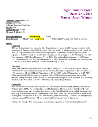 21
Tiger Fund Research
Date:12/1/2016
Names: Jason Wyman
Company Name: IBM 0.55%
Sector: Technology
Industry: Computer Technology
Ticker: IBM
Current Price: $ 162.66
Dividend & Yield: 3.5%
Reason for Owning: Core Holding Trade
Time Horizon: Short-Term Long-Term # of Months/Years: 2-3 yr. Analysis horizon
Thesis:
Financial:
IBM has decreasing revenue totals due IBM divesting itself of less profitable business segments while
ramping up & focusing on profitable segments. Sales are smaller in relation to historical sales levels but
IBM can keep more of revenue due to increasing margins. Expected net income margin in 2016 is
expected to be 16.6% which is 1.6-2.0% below its previous 3yr. average of 18.4% NI margin. Free cash
Flow increased 12.27% from December 2015 to 2016. IBM had an effective tax rate of 16.19% in yr.
2015, which down 30.88% from its 2014 tax rate of 21.19%. Sustainable Growth rate has increased from
51.03% in yr. 2010 which increased +25.34% to 63.96% by yr. 2015.
Valuation:
Based upon IBM’s historical valuation ratios, IBM is trading at a 2yr. historical average vs. industry
competitors for a discount of 20% using the BF P/E ratio, trading a 22% premium to BF EV/EBITDA, a
17% premium to BF EV/EBIT, a 64% premium to BF EV/EBIT, and a 160% premium to its LF P/BV.
When comparing IBM to its own 2yr. historical values, IBM is trading at a premium above all its
previous average multiples. IBM’s BF P/E 2yr. average mean multiple is 10.2x, however, IBM is trading
about 11.7x BF P/E, which is about +1.5 Standard Deviations above the mean.
Qualitative:
IBM services includes secure data, Hybrid Cloud Infrastructure, Responsive IT, IBM Security Trusteer
Pinpoint detect. IBM is the company best poised to benefit most from AI as they started over 5 years
ago, with Watson and were one of the first players in this field. Benefits from AI include businesses, but
especially those in healthcare and cybersecurity. In the past 3 years, IBM has made over 34 acquisitions
to strengthen their position in AI, Cloud Infrastructure, and Cybersecurity. This trend can be expected to
continue and, as IBM monetizes AI, can be expected to increase revenue in these areas.
Catalyst for change: IBM expanding AI opportunities, especially in healthcare and cybersecurity.
 