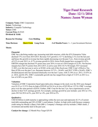 23
Tiger Fund Research
Date: 12/1/2016
Names: Jason Wyman
Company Name: EMC Corporation
Sector: Technology
Industry: Computer Technology
Ticker: EMC
Current Price: $ 29.05
Dividend & Yield:
Reason for Owning: Core Holding Trade
Time Horizon: Short-Term Long-Term # of Months/Years: ½ - 1 year Investment Horizon
Thesis:
Financial:
EMC has a declining market cap, increasing total debt structure, while the (EV) Enterprise Value
declined 17% over from 2014-2015. Revenue YoY growth is -0.7 % declining 2.1% over the last year
and hence the growth in revenue has been rapidly decreasing over the past 5 yrs., from revenue growth
of 8.5% in year 2012, to -0.7% revenue growth in 2016. Gross Profit margin have averaged 61-62%,
EBITDA margin has declined 3% point since year 2014, to rest at it 2016 margin of 22.4%. Net Income
margins have fell 3% points from 2012-2015, to arrive year 2016 10.1% NI margin. FCF increased
11.86% over this last year to arrive at $5,061 at the end of this fiscal year. EMC Corp’s Effective Tax
Rate (ETR) over the past 5 yrs. fluctuates between 19.71% - 24.64%, and 2015’ ETR is 24.64%. EMC’s
dividend payout ratio has increased drastically over the last 3 years, with 21.54% in yr. 2013, 33.63% in
yr. 2014, and 46.18%. EMC’s sustainable growth rate has ranged from a high of 13.41% in 2011 to a
low of 4.98% in year 2016.
Valuation:
Valuation of EMC Corporation based upon daily price changes in the stock over the 2016 year changed
over $3.23 or 12.51% from its high of $29.05 on 9/6/16 to its low of $23.90 on 1/27/16. EMC’s average
price over the same period is $26.65. Further, EMC Corp for the last 5 yrs. have experienced a severe
decline in their YoY earnings growth. For example, earnings growth by year includes: year 2012 at 13%,
years 2013 & 2014 at 6%, year 2015 at -4%, year 2016 at 2%.
Qualitative:
USD $4 Billion in debt maturity is approaching within the next year and represents 42.1% of current
total debt outstanding and 34% if EMC’s cash balance. Further, its high yield credit because company
credit rating for Moody’s (Baa), Fitch (BB+). Company’s Strategic activity includes 2 M&A deals, 2
investment and another deal in the past year.
Catalyst for change: 12 Month Price Target $29.50
 