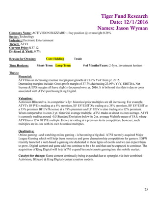 25
Tiger Fund Research
Date: 12/1/2016
Names: Jason Wyman
Company Name: ACTIVISION BLIZZARD – Buy position @ overweight 0.28%
Sector: Technology
Industry: Electronic Entertainment
Ticker: ATVI
Current Price: $ 37.12
Dividend & Yield: 0.7%
Reason for Owning: Core Holding Trade
Time Horizon: Short-Term Long-Term # of Months/Years: 2-3yrs. Investment horizon
Thesis:
Financial:
ATVI has an increasing revenue margin post growth of 21.7% YoY from yr. 2015.
Decreasing margins include: Gross profit margin of 37.7% decreasing 23.09% YoY, EBITDA, Net
Income & EPS margins all have slightly decreased over yr. 2016. It is believed that this is due to costs
associated with ATVI purchasing King Digital.
Valuation:
Activision Blizzard vs. its competitor’s 2yr. historical price multiples are all increasing. For example,
ATVI’s BF P/E is trading at a 6% premium, BF EV/EBITDA trading at a 38% premium, BF EV/EBIT at
a 33% premium BF EV/Revenue at a 78% premium and LF P/BV is also trading at a 12% premium.
When compared to its own 2 yr. historical average multiple, ATVI trades at about its own average. ATVI
is currently trading around -0.5 Standard Deviation below its 2yr. average Multiple mean of 18.9, where
ATVI has a 17.6 BF P/E multiple. Hence is trading at a premium to its competitors, however, such
multiples are in-line with its own historical multiples.
Qualitative:
Online gaming - and watching online gaming - is becoming a big deal. ATVI recently acquired Major
League Gaming which will help them monetize and grow championship competitions for gamers. ESPN
recently launched a web-based e-gaming site dedicated to these types of events and we can expect them
to grow. Digital content and game add-ons continue to be a hit and that can be expected to continue. The
acquisition of King Digital will help ATVI expand beyond console gaming into the mobile market.
Catalyst for change: Game content continually being expanded due to synergies via their combined
Activision, Blizzard & King Digital content creation models.
 