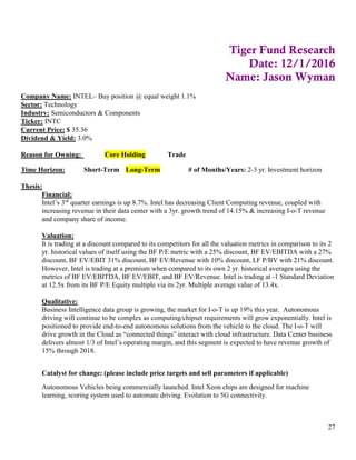 27
Tiger Fund Research
Date: 12/1/2016
Name: Jason Wyman
Company Name: INTEL– Buy position @ equal weight 1.1%
Sector: Technology
Industry: Semiconductors & Components
Ticker: INTC
Current Price: $ 35.36
Dividend & Yield: 3.0%
Reason for Owning: Core Holding Trade
Time Horizon: Short-Term Long-Term # of Months/Years: 2-3 yr. Investment horizon
Thesis:
Financial:
Intel’s 3rd
quarter earnings is up 8.7%. Intel has decreasing Client Computing revenue, coupled with
increasing revenue in their data center with a 3yr. growth trend of 14.15% & increasing I-o-T revenue
and company share of income.
Valuation:
It is trading at a discount compared to its competitors for all the valuation metrics in comparison to its 2
yr. historical values of itself using the BF P/E metric with a 25% discount, BF EV/EBITDA with a 27%
discount, BF EV/EBIT 31% discount, BF EV/Revenue with 10% discount, LF P/BV with 21% discount.
However, Intel is trading at a premium when compared to its own 2 yr. historical averages using the
metrics of BF EV/EBITDA, BF EV/EBIT, and BF EV/Revenue. Intel is trading at -1 Standard Deviation
at 12.5x from its BF P/E Equity multiple via its 2yr. Multiple average value of 13.4x.
Qualitative:
Business Intelligence data group is growing, the market for I-o-T is up 19% this year. Autonomous
driving will continue to be complex as computing/chipset requirements will grow exponentially. Intel is
positioned to provide end-to-end autonomous solutions from the vehicle to the cloud. The I-o-T will
drive growth in the Cloud as “connected things” interact with cloud infrastructure. Data Center business
delivers almost 1/3 of Intel’s operating margin, and this segment is expected to have revenue growth of
15% through 2018.
Catalyst for change: (please include price targets and sell parameters if applicable)
Autonomous Vehicles being commercially launched. Intel Xeon chips are designed for machine
learning, scoring system used to automate driving. Evolution to 5G connectivity.
 