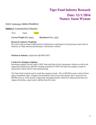 4
Tiger Fund Industry Research
Date: 12/1/2016
Names: Jason Wyman
Sector: Technology, Industry Breakdown
Industry 1: Communications Technology
Over Equal Under
Current Weight (%): 0.66% Benchmark (%): 1.66%
Reason for Industry Weighting:
We want to take an equal weight position in Qualcomm to participant in the growing revenue share of
Software on Chips and there positioning to Autonomous vehicles
Positions in Industry: Qualcomm (QCOM) 0.66%
Catalyst for changing weighting:
Increasing company revenue share of SOC chips and chips for the Autonomous vehicles as well as the
supporting infrastructure. QCOM’s pending acquisition of NXP will make the company a leader in
autonomous vehicle and IoT chip manufacturing.
The Tiger Fund would do well to watch this company closely. 66% of QCOM revenue is derived from
legacy smartphone chips. If higher end smartphone sales reverse their decline, that is good news for
QCOM, however, if the decline is larger than anticipated and the vehicle/IoT chipset growth does not
outpace the decline, expect much volatility from this stock.
 