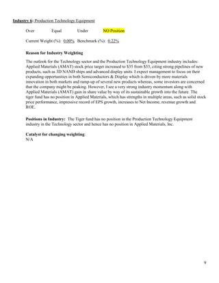 9
Industry 6: Production Technology Equipment
Over Equal Under NO Position
Current Weight (%): 0.00% Benchmark (%): 0.22%
Reason for Industry Weighting
The outlook for the Technology sector and the Production Technology Equipment industry includes:
Applied Materials (AMAT) stock price target increased to $35 from $33, citing strong pipelines of new
products, such as 3D NAND ships and advanced display units. I expect management to focus on their
expanding opportunities in both Semiconductors & Display which is driven by more materials
innovation in both markets and ramp-up of several new products whereas, some investors are concerned
that the company might be peaking. However, I see a very strong industry momentum along with
Applied Materials (AMAT) gain in share value by way of its sustainable growth into the future. The
tiger fund has no position in Applied Materials, which has strengths in multiple areas, such as solid stock
price performance, impressive record of EPS growth, increases to Net Income, revenue growth and
ROE.
Positions in Industry: The Tiger fund has no position in the Production Technology Equipment
industry in the Technology sector and hence has no position in Applied Materials, Inc.
Catalyst for changing weighting:
N/A
 