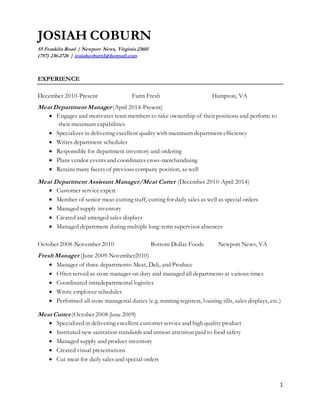 1
JOSIAH COBURN
55 Franklin Road | Newport News, Virginia 23601
(757) 236-2726 | josiahcoburn1@hotmail.com
EXPERIENCE
December 2010-Present Farm Fresh Hampton, VA
Meat Department Manager (April 2014-Present)
 Engages and motivates team members to take ownership of their positions and perform to
their maximum capabilities
 Specializes in delivering excellent qualitywith maximum department efficiency
 Writes department schedules
 Responsible for department inventory and ordering
 Plans vendor events and coordinates cross-merchandising
 Retains many facets of previous company position, as well
Meat Department Assistant Manager/Meat Cutter (December 2010-April 2014)
 Customer service expert
 Member of senior meat-cutting staff, cutting for daily sales as well as special orders
 Managed supply inventory
 Created and arranged sales displays
 Managed department during multiple long-term supervisor absences
October 2008-November 2010 Bottom Dollar Foods Newport News, VA
Fresh Manager (June 2009-November2010)
 Manager of three departments: Meat, Deli, and Produce
 Often served as store manager on duty and managed all departments at various times
 Coordinated intradepartmental logistics
 Wrote employee schedules
 Performed all store managerial duties (e.g. running registers, loaning tills, sales displays, etc.)
Meat Cutter (October 2008-June 2009)
 Specialized in delivering excellent customer service and high quality product
 Instituted new sanitation standards and utmost attention paid to food safety
 Managed supply and product inventory
 Created visual presentations
 Cut meat for daily sales and special orders
 