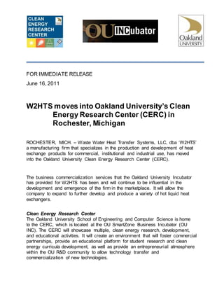 FOR IMMEDIATE RELEASE
June 16, 2011
W2HTS moves into Oakland University’s Clean
Energy Research Center (CERC) in
Rochester, Michigan
ROCHESTER, MICH. – Waste Water Heat Transfer Systems, LLC, dba ‘W2HTS’
a manufacturing firm that specializes in the production and development of heat
exchange products for commercial, institutional and industrial use, has moved
into the Oakland University Clean Energy Research Center (CERC).
The business commercialization services that the Oakland University Incubator
has provided for W2HTS has been and will continue to be influential in the
development and emergence of the firm in the marketplace. It will allow the
company to expand to further develop and produce a variety of hot liquid heat
exchangers.
Clean Energy Research Center
The Oakland University School of Engineering and Computer Science is home
to the CERC, which is located at the OU SmartZone Business Incubator (OU
INC). The CERC will showcase multiple, clean energy research, development,
and educational activities. It will create an environment that will foster commercial
partnerships, provide an educational platform for student research and clean
energy curricula development, as well as provide an entrepreneurial atmosphere
within the OU R&D community to allow technology transfer and
commercialization of new technologies.
 