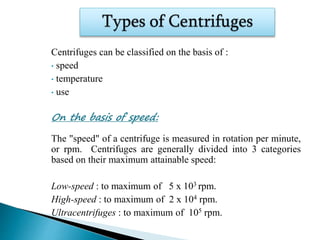 Centrifuges can be classified on the basis of :
• speed
• temperature
• use
On the basis of speed:
The "speed" of a centrifuge is measured in rotation per minute,
or rpm. Centrifuges are generally divided into 3 categories
based on their maximum attainable speed:
Low-speed : to maximum of 5 x 103 rpm.
High-speed : to maximum of 2 x 104 rpm.
Ultracentrifuges : to maximum of 105 rpm.
 