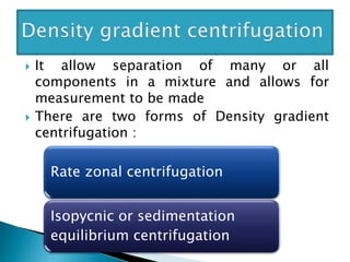  It allow separation of many or all
components in a mixture and allows for
measurement to be made
 There are two forms of Density gradient
centrifugation :
Rate zonal centrifugation
Isopycnic or sedimentation
equilibrium centrifugation
 