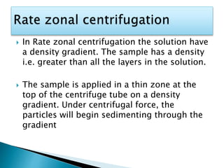  In Rate zonal centrifugation the solution have
a density gradient. The sample has a density
i.e. greater than all the layers in the solution.
 The sample is applied in a thin zone at the
top of the centrifuge tube on a density
gradient. Under centrifugal force, the
particles will begin sedimenting through the
gradient
 